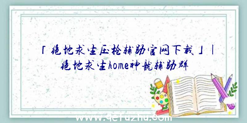 「绝地求生压枪辅助官网下载」|绝地求生home神龙辅助群